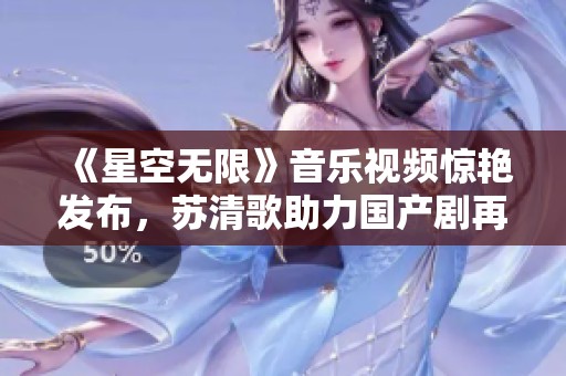 《星空无限》音乐视频惊艳发布，苏清歌助力国产剧再添魅力