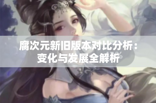 腐次元新旧版本对比分析：变化与发展全解析