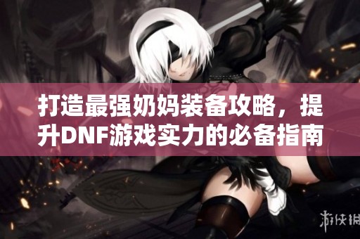 打造最强奶妈装备攻略，提升DNF游戏实力的必备指南