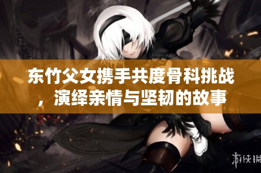 东竹父女携手共度骨科挑战，演绎亲情与坚韧的故事