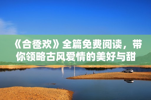 《合卺欢》全篇免费阅读，带你领略古风爱情的美好与甜蜜