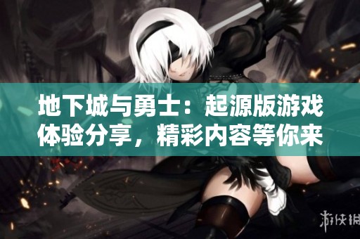 地下城与勇士：起源版游戏体验分享，精彩内容等你来了解！