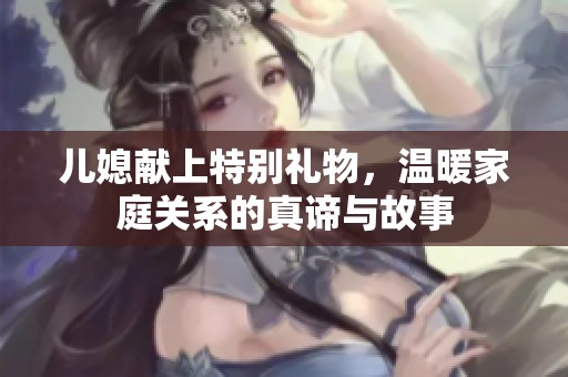 儿媳献上特别礼物，温暖家庭关系的真谛与故事