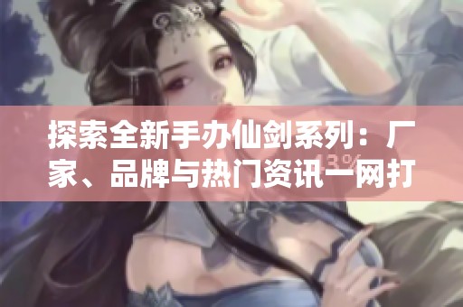 探索全新手办仙剑系列：厂家、品牌与热门资讯一网打尽