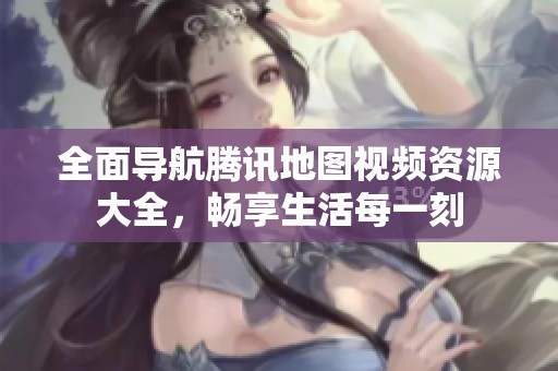 全面导航腾讯地图视频资源大全，畅享生活每一刻