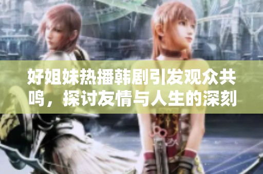 好姐妹热播韩剧引发观众共鸣，探讨友情与人生的深刻意义