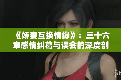 《娇妻互换情缘》：三十六章感情纠葛与误会的深度剖析