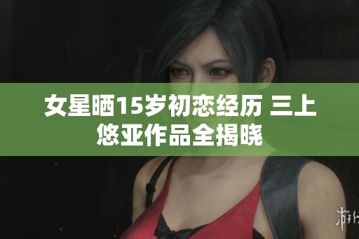 女星晒15岁初恋经历 三上悠亚作品全揭晓
