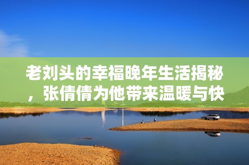 老刘头的幸福晚年生活揭秘，张倩倩为他带来温暖与快乐