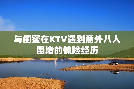 与闺蜜在KTV遇到意外八人围堵的惊险经历