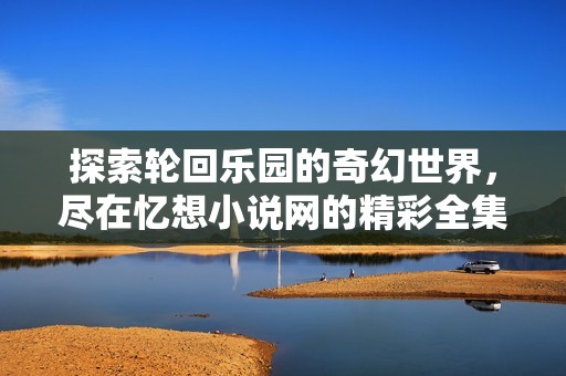 探索轮回乐园的奇幻世界，尽在忆想小说网的精彩全集阅读