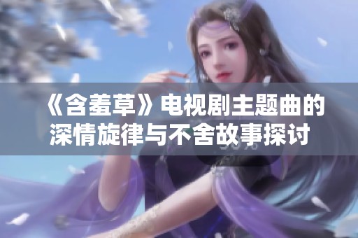 《含羞草》电视剧主题曲的深情旋律与不舍故事探讨