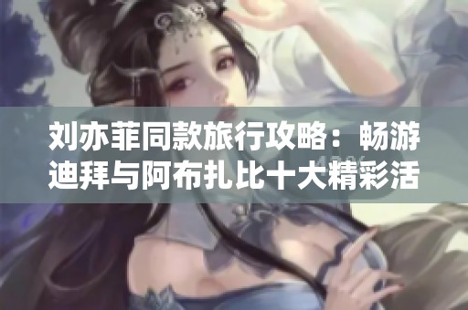 刘亦菲同款旅行攻略：畅游迪拜与阿布扎比十大精彩活动推荐