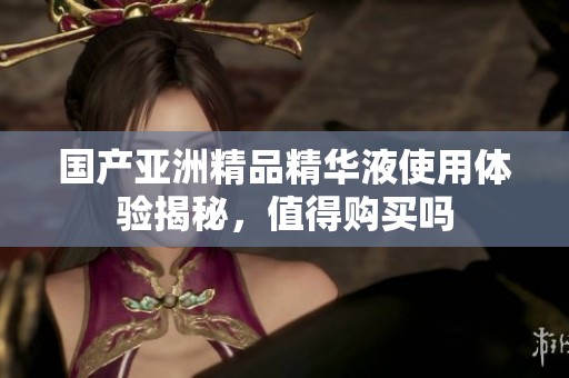 国产亚洲精品精华液使用体验揭秘，值得购买吗