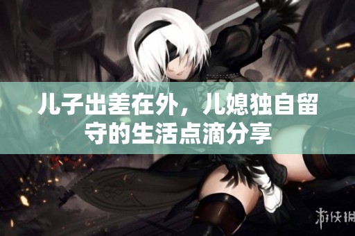 儿子出差在外，儿媳独自留守的生活点滴分享