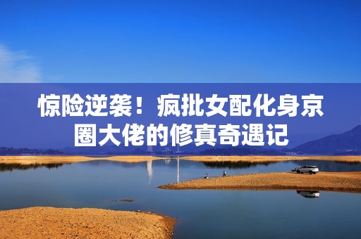 惊险逆袭！疯批女配化身京圈大佬的修真奇遇记