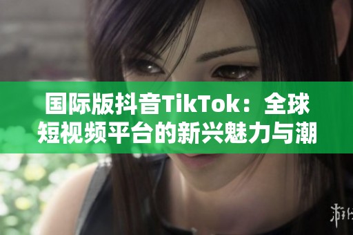 国际版抖音TikTok：全球短视频平台的新兴魅力与潮流引领