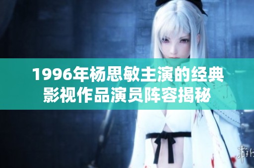 1996年杨思敏主演的经典影视作品演员阵容揭秘