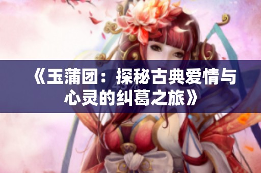 《玉蒲团：探秘古典爱情与心灵的纠葛之旅》