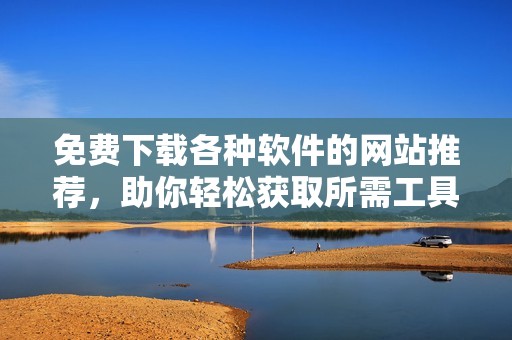 免费下载各种软件的网站推荐，助你轻松获取所需工具