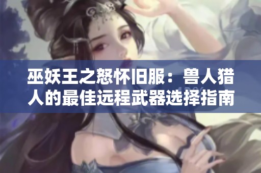 巫妖王之怒怀旧服：兽人猎人的最佳远程武器选择指南