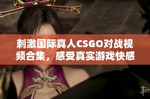 刺激国际真人CSGO对战视频合集，感受真实游戏快感
