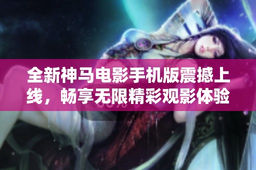 全新神马电影手机版震撼上线，畅享无限精彩观影体验