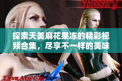 探索天美麻花果冻的精彩视频合集，尽享不一样的美味体验