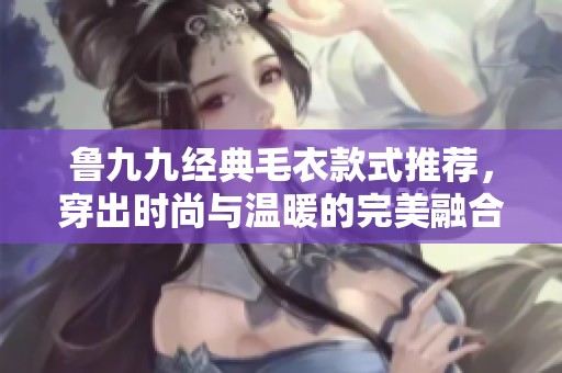 鲁九九经典毛衣款式推荐，穿出时尚与温暖的完美融合