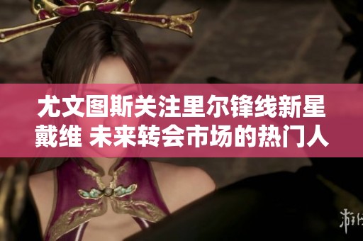 尤文图斯关注里尔锋线新星戴维 未来转会市场的热门人选