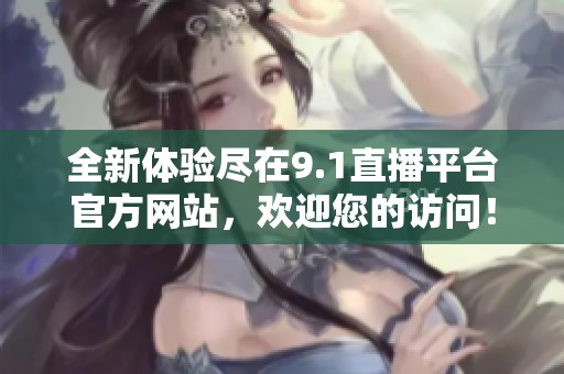 全新体验尽在9.1直播平台官方网站，欢迎您的访问！