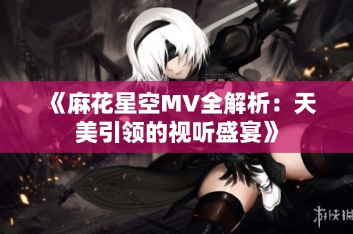 《麻花星空MV全解析：天美引领的视听盛宴》