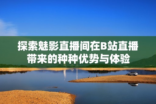 探索魅影直播间在B站直播带来的种种优势与体验
