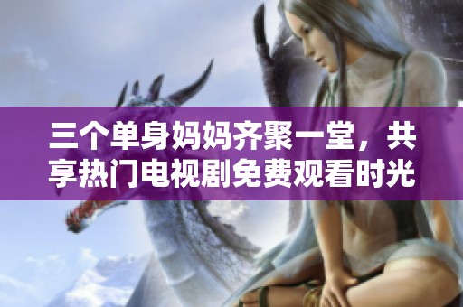 三个单身妈妈齐聚一堂，共享热门电视剧免费观看时光