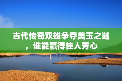 古代传奇双雄争夺美玉之谜，谁能赢得佳人芳心