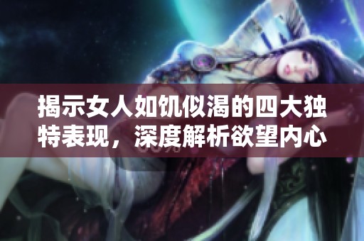 揭示女人如饥似渴的四大独特表现，深度解析欲望内心世界