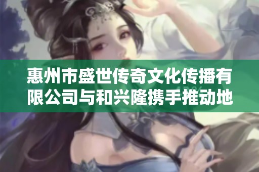 惠州市盛世传奇文化传播有限公司与和兴隆携手推动地方文化发展