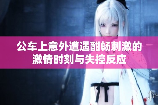 公车上意外遭遇酣畅刺激的激情时刻与失控反应