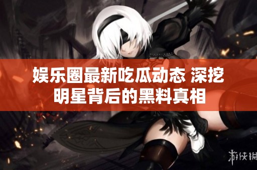 娱乐圈最新吃瓜动态 深挖明星背后的黑料真相