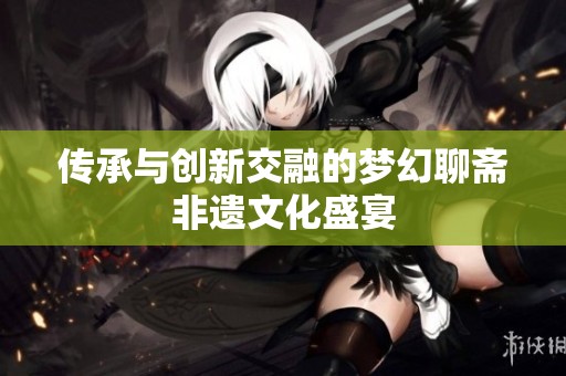 传承与创新交融的梦幻聊斋非遗文化盛宴