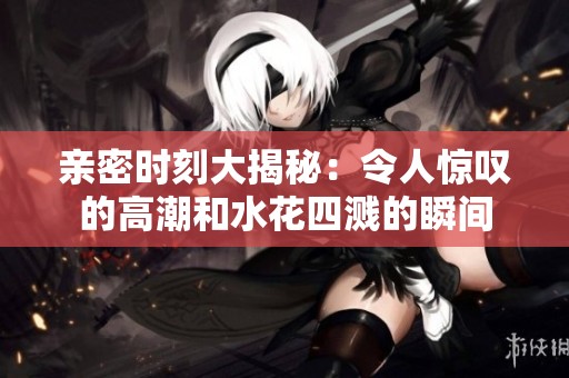亲密时刻大揭秘：令人惊叹的高潮和水花四溅的瞬间
