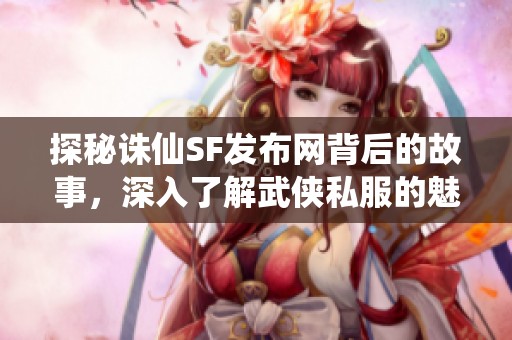 探秘诛仙SF发布网背后的故事，深入了解武侠私服的魅力与世界