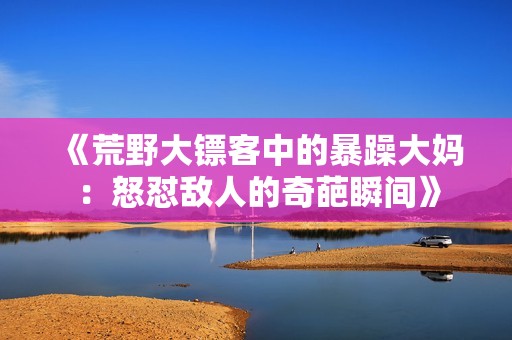 《荒野大镖客中的暴躁大妈：怒怼敌人的奇葩瞬间》