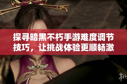探寻暗黑不朽手游难度调节技巧，让挑战体验更顺畅激烈