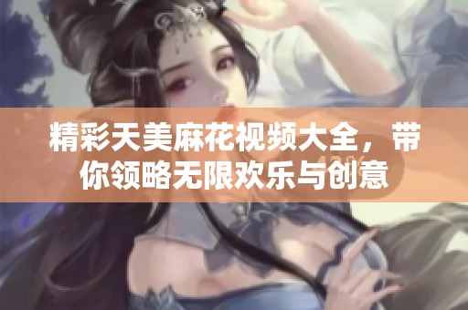 精彩天美麻花视频大全，带你领略无限欢乐与创意