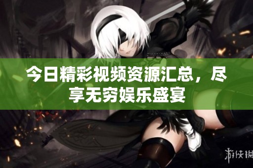 今日精彩视频资源汇总，尽享无穷娱乐盛宴