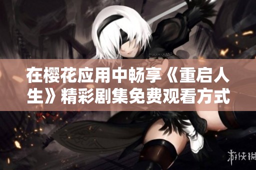 在樱花应用中畅享《重启人生》精彩剧集免费观看方式