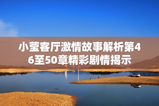 小莹客厅激情故事解析第46至50章精彩剧情揭示