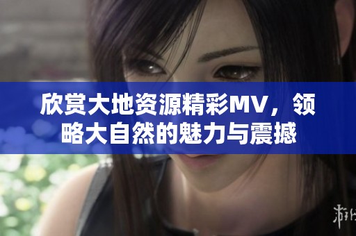 欣赏大地资源精彩MV，领略大自然的魅力与震撼