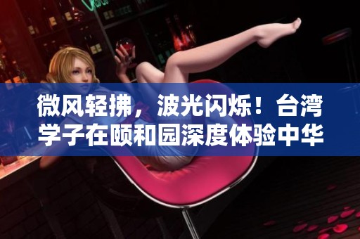 微风轻拂，波光闪烁！台湾学子在颐和园深度体验中华文化之美